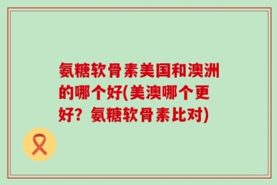 氨糖软骨素美国和澳洲的哪个好(美澳哪个更好？氨糖软骨素比对)