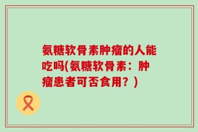 氨糖软骨素肿瘤的人能吃吗(氨糖软骨素：肿瘤患者可否食用？)
