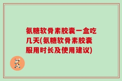 氨糖软骨素胶囊一盒吃几天(氨糖软骨素胶囊服用时长及使用建议)