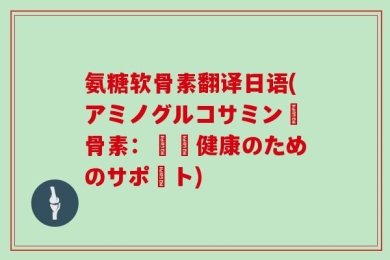 氨糖软骨素翻译日语(アミノグルコサミン軟骨素：関節健康のためのサポート)