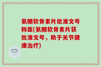 氨糖软骨素片批准文号韩臣(氨糖软骨素片获批准文号，助于关节健康治疗)