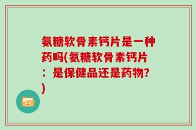 氨糖软骨素钙片是一种药吗(氨糖软骨素钙片：是保健品还是药物？)