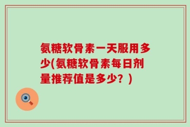 氨糖软骨素一天服用多少(氨糖软骨素每日剂量推荐值是多少？)