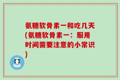 氨糖软骨素一和吃几天(氨糖软骨素一：服用时间需要注意的小常识)