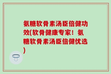 氨糖软骨素汤臣倍健功效(软骨健康专家！氨糖软骨素汤臣倍健优选)