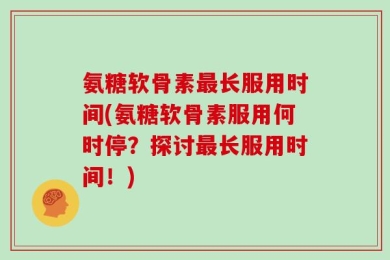 氨糖软骨素最长服用时间(氨糖软骨素服用何时停？探讨最长服用时间！)