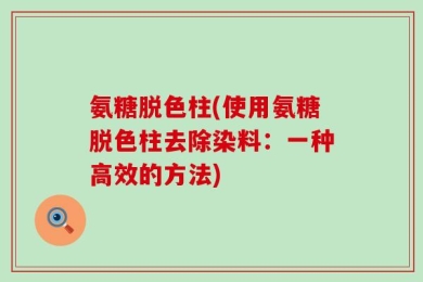 氨糖脱色柱(使用氨糖脱色柱去除染料：一种高效的方法)