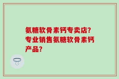 氨糖软骨素钙专卖店？专业销售氨糖软骨素钙产品？