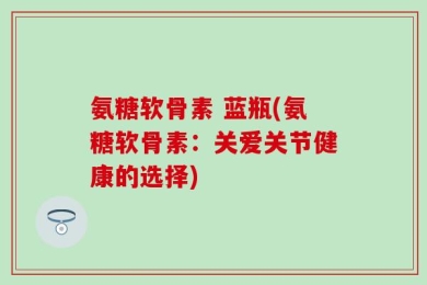 氨糖软骨素 蓝瓶(氨糖软骨素：关爱关节健康的选择)
