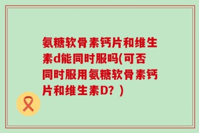 氨糖软骨素钙片和维生素d能同时服吗(可否同时服用氨糖软骨素钙片和维生素D？)