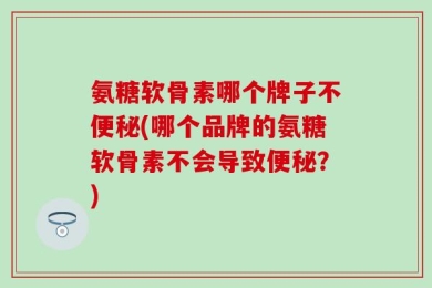 氨糖软骨素哪个牌子不便秘(哪个品牌的氨糖软骨素不会导致便秘？)