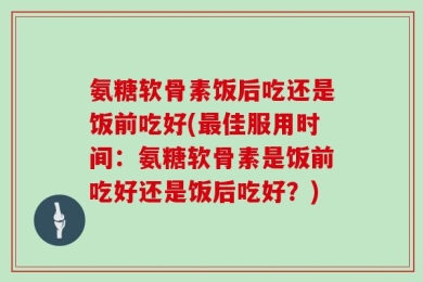 氨糖软骨素饭后吃还是饭前吃好(最佳服用时间：氨糖软骨素是饭前吃好还是饭后吃好？)