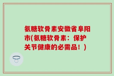 氨糖软骨素安徽省阜阳市(氨糖软骨素：保护关节健康的必需品！)
