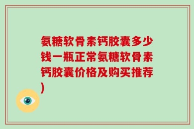 氨糖软骨素钙胶囊多少钱一瓶正常氨糖软骨素钙胶囊价格及购买推荐)
