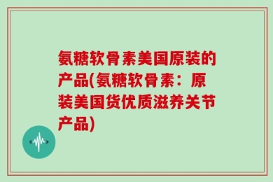 氨糖软骨素美国原装的产品(氨糖软骨素：原装美国货优质滋养关节产品)