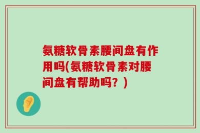 氨糖软骨素腰间盘有作用吗(氨糖软骨素对腰间盘有帮助吗？)