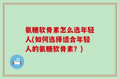氨糖软骨素怎么选年轻人(如何选择适合年轻人的氨糖软骨素？)