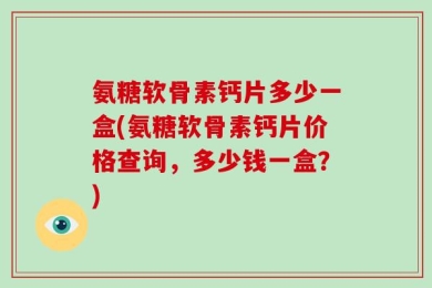 氨糖软骨素钙片多少一盒(氨糖软骨素钙片价格查询，多少钱一盒？)