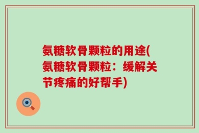 氨糖软骨颗粒的用途(氨糖软骨颗粒：缓解关节疼痛的好帮手)