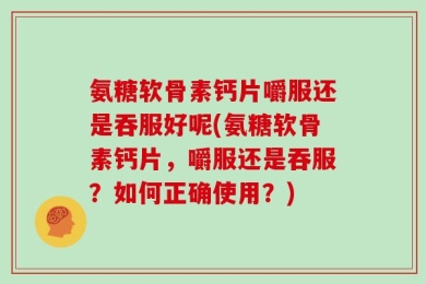 氨糖软骨素钙片嚼服还是吞服好呢(氨糖软骨素钙片，嚼服还是吞服？如何正确使用？)