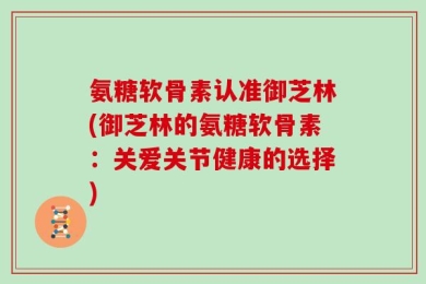 氨糖软骨素认准御芝林(御芝林的氨糖软骨素：关爱关节健康的选择)