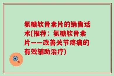 氨糖软骨素片的销售话术(推荐：氨糖软骨素片——改善关节疼痛的有效辅助治疗)