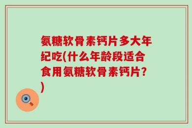 氨糖软骨素钙片多大年纪吃(什么年龄段适合食用氨糖软骨素钙片？)