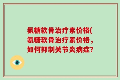 氨糖软骨治疗素价格(氨糖软骨治疗素价格，如何抑制关节炎病症？
