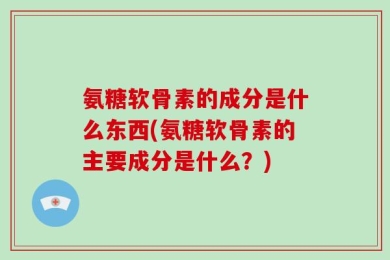 氨糖软骨素的成分是什么东西(氨糖软骨素的主要成分是什么？)