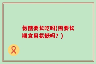 氨糖要长吃吗(需要长期食用氨糖吗？)