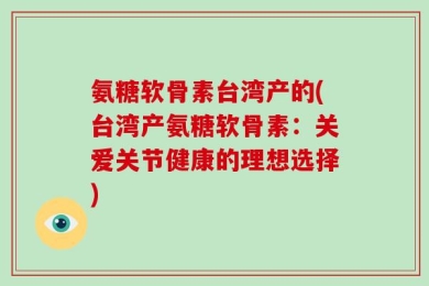 氨糖软骨素台湾产的(台湾产氨糖软骨素：关爱关节健康的理想选择)