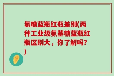 氨糖蓝瓶红瓶差别(两种工业级氨基糖蓝瓶红瓶区别大，你了解吗？)