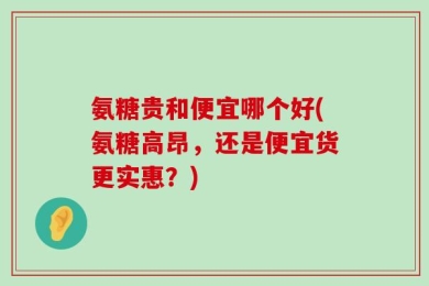氨糖贵和便宜哪个好(氨糖高昂，还是便宜货更实惠？)