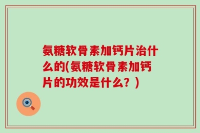 氨糖软骨素加钙片治什么的(氨糖软骨素加钙片的功效是什么？)