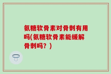 氨糖软骨素对骨刺有用吗(氨糖软骨素能缓解骨刺吗？)