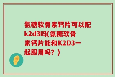 氨糖软骨素钙片可以配k2d3吗(氨糖软骨素钙片能和K2D3一起服用吗？)
