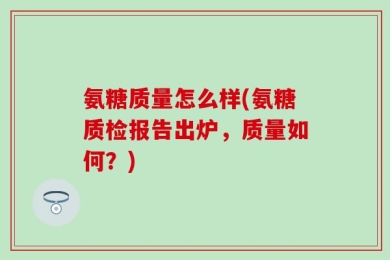 氨糖质量怎么样(氨糖质检报告出炉，质量如何？)