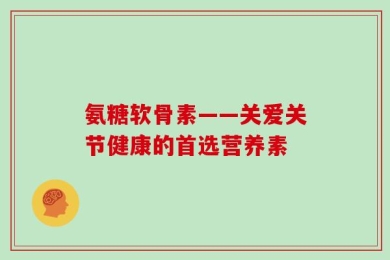 氨糖软骨素——关爱关节健康的首选营养素