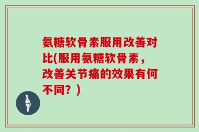 氨糖软骨素服用改善对比(服用氨糖软骨素，改善关节痛的效果有何不同？)