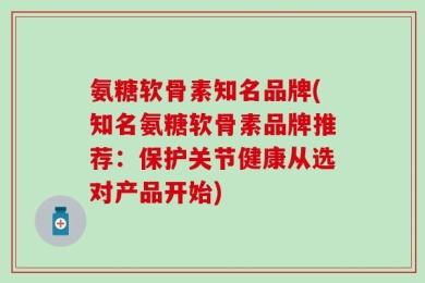 氨糖软骨素知名品牌(知名氨糖软骨素品牌推荐：保护关节健康从选对产品开始)