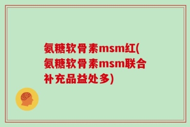 氨糖软骨素msm红(氨糖软骨素msm联合补充品益处多)