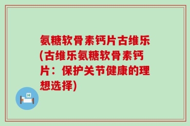 氨糖软骨素钙片古维乐(古维乐氨糖软骨素钙片：保护关节健康的理想选择)