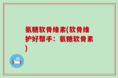 氨糖软骨维素(软骨维护好帮手：氨糖软骨素)
