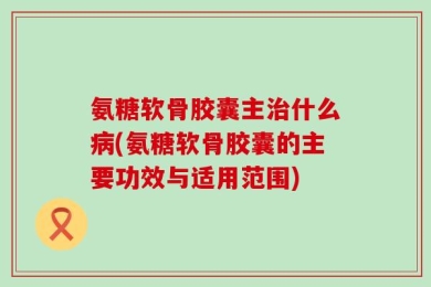 氨糖软骨胶囊主治什么病(氨糖软骨胶囊的主要功效与适用范围)