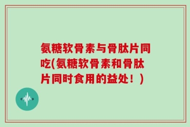 氨糖软骨素与骨肽片同吃(氨糖软骨素和骨肽片同时食用的益处！)