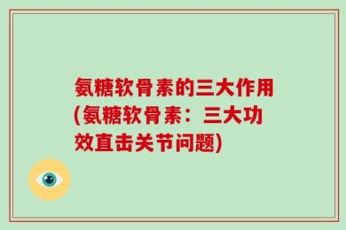 氨糖软骨素的三大作用(氨糖软骨素：三大功效直击关节问题)