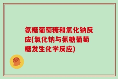 氨糖葡萄糖和氯化钠反应(氯化钠与氨糖葡萄糖发生化学反应)