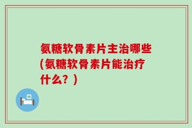 氨糖软骨素片主治哪些(氨糖软骨素片能治疗什么？)
