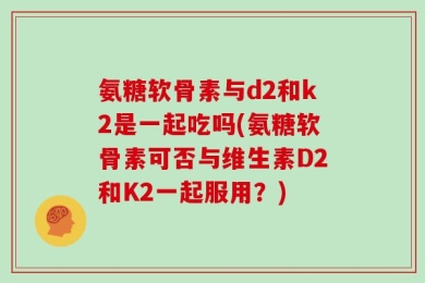 氨糖软骨素与d2和k2是一起吃吗(氨糖软骨素可否与维生素D2和K2一起服用？)