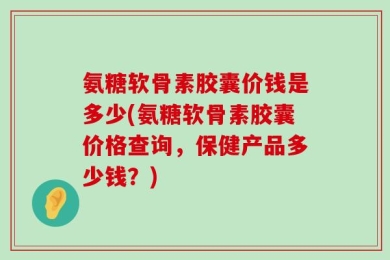 氨糖软骨素胶囊价钱是多少(氨糖软骨素胶囊价格查询，保健产品多少钱？)